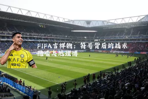 FIFA吉祥物：符号背后的战术隐喻与地理博弈
